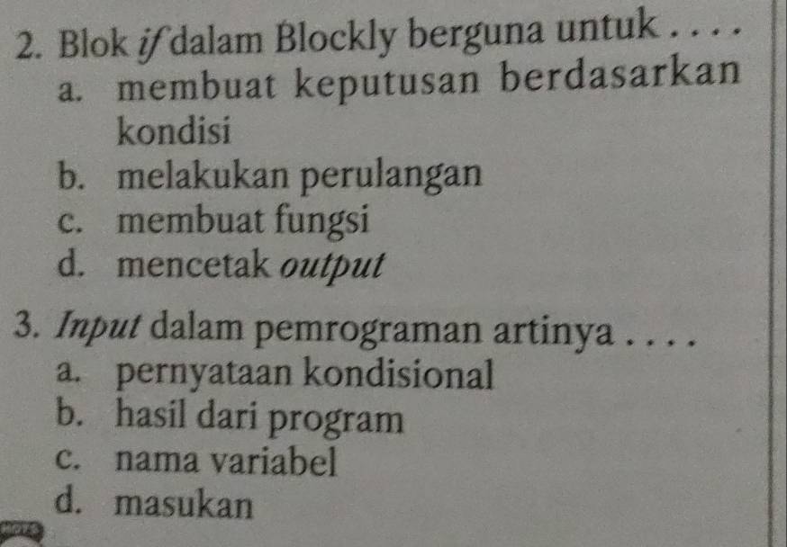 Blok if dalam Blockly berguna untuk . . . .
a. membuat keputusan berdasarkan
kondisi
b. melakukan perulangan
c. membuat fungsi
d. mencetak output
3. Input dalam pemrograman artinya . . . .
a. pernyataan kondisional
b. hasil dari program
c. nama variabel
d. masukan