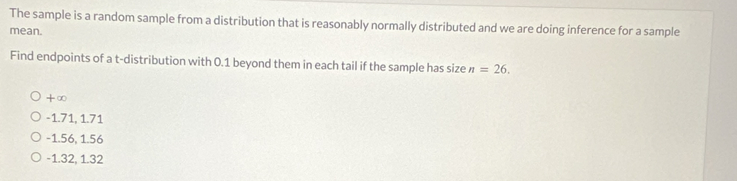 The sample is a random sample from a distribution that is reasonably normally distributed and we are doing inference for a sample
mean.
Find endpoints of a t-distribution with 0.1 beyond them in each tail if the sample has size n=26.
+∈fty
-1.71, 1.71
-1.56, 1.56
-1.32, 1.32