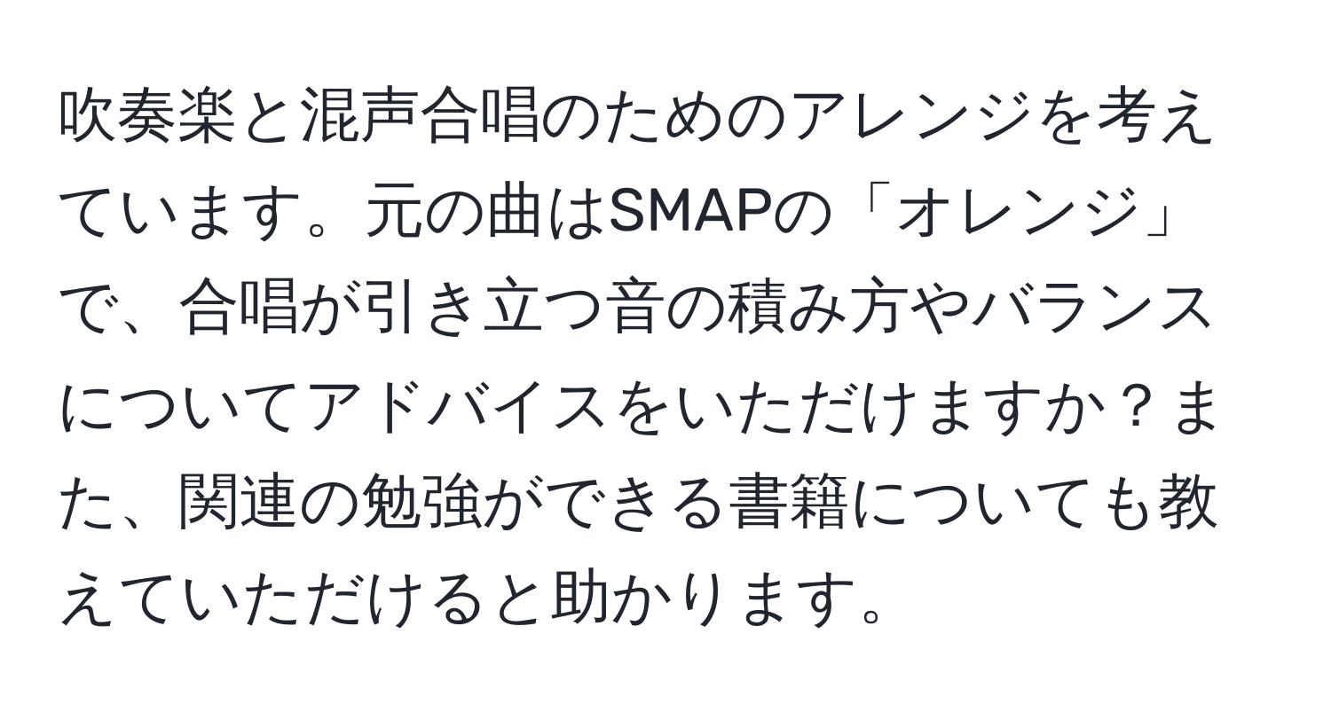 吹奏楽と混声合唱のためのアレンジを考えています。元の曲はSMAPの「オレンジ」で、合唱が引き立つ音の積み方やバランスについてアドバイスをいただけますか？また、関連の勉強ができる書籍についても教えていただけると助かります。