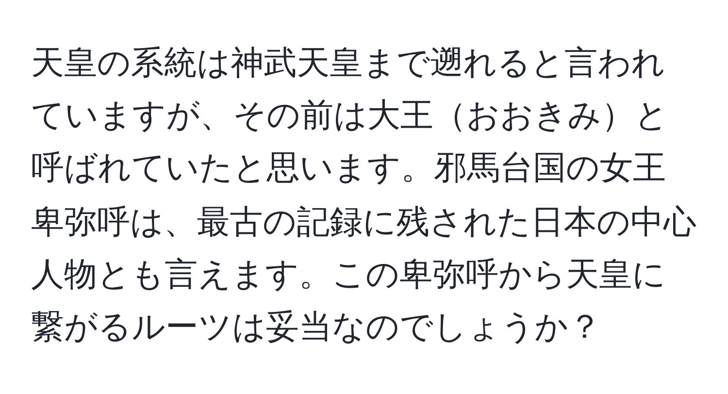 天皇の系統は神武天皇まで遡れると言われていますが、その前は大王おおきみと呼ばれていたと思います。邪馬台国の女王卑弥呼は、最古の記録に残された日本の中心人物とも言えます。この卑弥呼から天皇に繋がるルーツは妥当なのでしょうか？