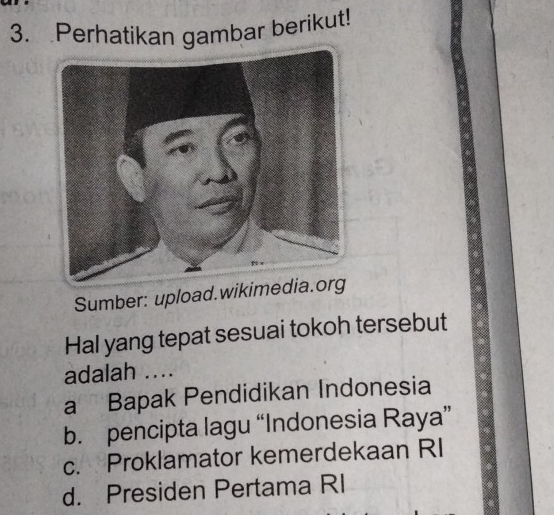 Perhatikan gambar berikut!
Sumber: upload.wikimedia.
Hal yang tepat sesuai tokoh tersebut
adalah ....
a Bapak Pendidikan Indonesia
b. pencipta lagu “Indonesia Raya”
c. Proklamator kemerdekaan RI
d. Presiden Pertama RI