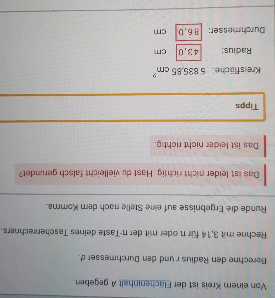 Von einem Kreis ist der Flächeninhalt A gegeben. 
Berechne den Radius r und den Durchmesser d. 
Rechne mit 3,14 für π oder mit der π -Taste deines Taschenrechners. 
Runde die Ergebnisse auf eine Stelle nach dem Komma. 
Das ist leider nicht richtig. Hast du vielleicht falsch gerundet? 
Das ist leider nicht richtig. 
Tipps 
Kreisfläche: 5835,85cm^2
Radius: 43,0 cm
Durchmesser: 86,0| cm