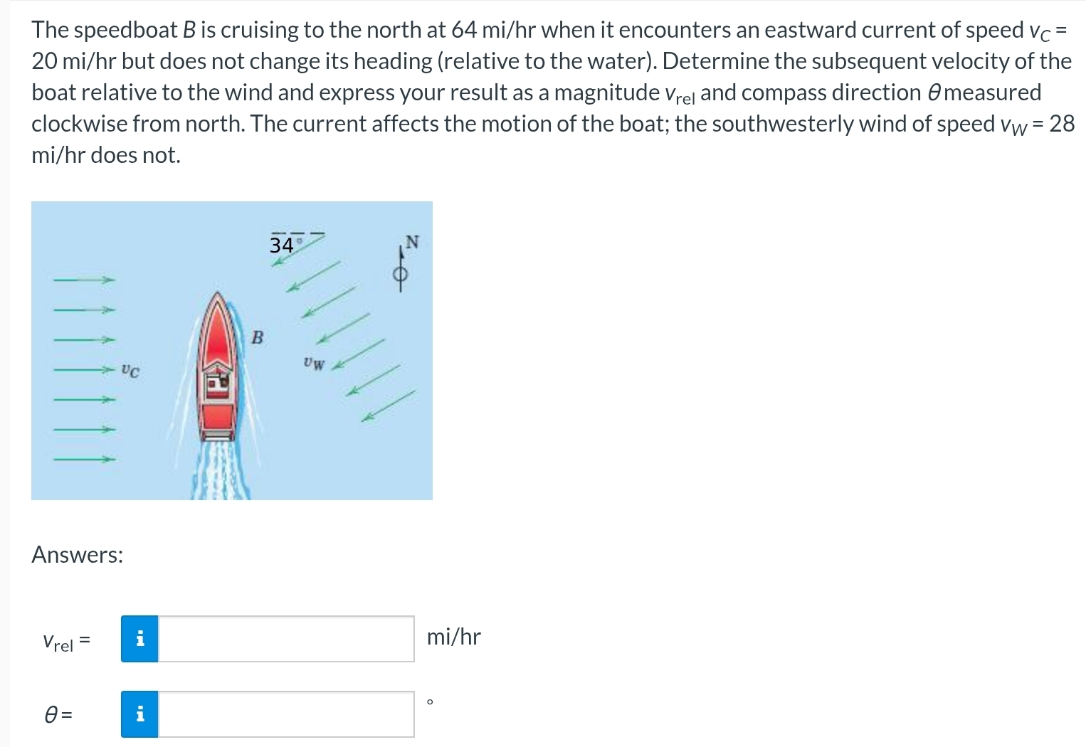 The speedboat B is cruising to the north at 64 mi/hr when it encounters an eastward current of speed v_C=
20 mi/hr but does not change its heading (relative to the water). Determine the subsequent velocity of the
boat relative to the wind and express your result as a magnitude V_rel and compass direction θmeasured
clockwise from north. The current affects the motion of the boat; the southwesterly wind of speed v_W=28
mi/hr does not.
Answers:
□
V_rel= i mi/hr
θ = i^ 。