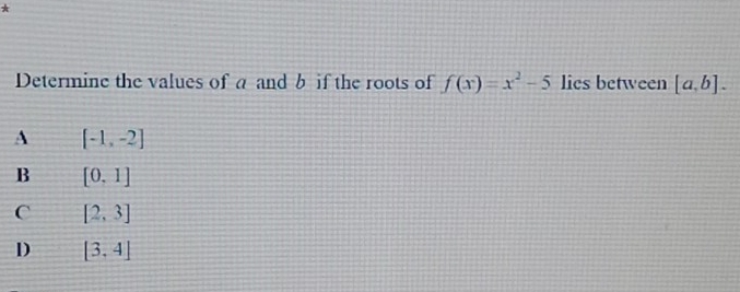 Determine the values of a and b if the roots of f(x)=x^2-5 lies between [a,b].
A [-1,-2]
B [0,1]
C [2,3]
D [3,4]