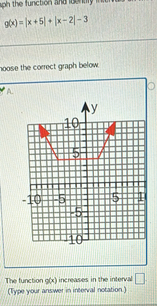 aph the function and identiry inter
g(x)=|x+5|+|x-2|-3
hoose the correct graph below. 
A. 
The function g(x) increases in the interval □. 
(Type your answer in interval notation.)