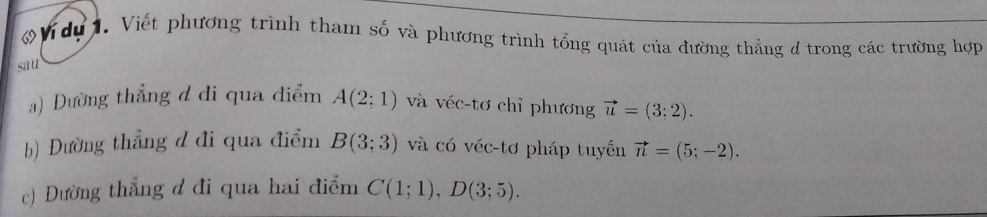 du . Viết phương trình tham số và phương trình tổng quát của đường thắng d trong các trường hợp 
sau 
a) Dường thắng đ đi qua điểm A(2;1) và véc-tơ chỉ phương vector u=(3;2). 
b) Đường thẳng d đi qua điểm B(3;3) và có véc-tơ pháp tuyến vector n=(5;-2). 
c) Đường thắng d đi qua hai điểm C(1;1), D(3;5).