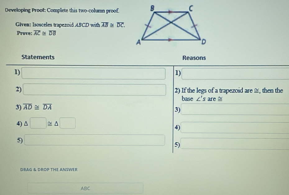 Developing Proof: Complete this two-column proof. 
Given: Isosceles trapezoid ABCD with overline AB≌ overline DC. 
Prove: overline AC≌ overline DB
Statements Reasons 
1) □ 1) □ 
2) □ 2) If the legs of a trapezoid are ≅, then the 
base ∠ 's are ≅ 
3) overline AD≌ overline DA
3) □ 
4) △ □ ≌ △ □
4) □
5) □ 5) □ 
DRAG & DROP THE ANSWER
□ ABC □