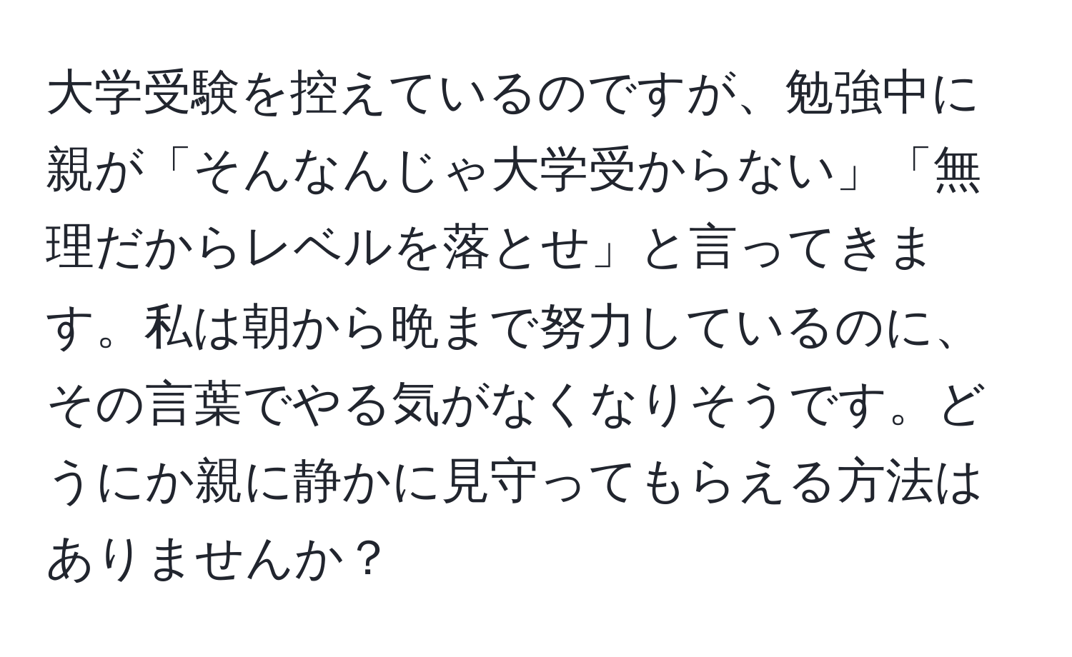 大学受験を控えているのですが、勉強中に親が「そんなんじゃ大学受からない」「無理だからレベルを落とせ」と言ってきます。私は朝から晩まで努力しているのに、その言葉でやる気がなくなりそうです。どうにか親に静かに見守ってもらえる方法はありませんか？