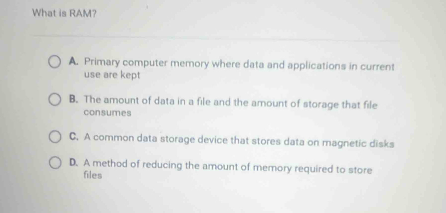 What is RAM?
A. Primary computer memory where data and applications in current
use are kept
B. The amount of data in a file and the amount of storage that file
consumes
C. A common data storage device that stores data on magnetic disks
D. A method of reducing the amount of memory required to store
files