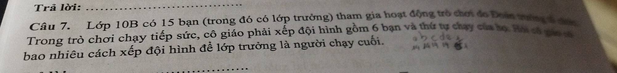 Trả lời: 
_ 
Câu 7. Lớp 10B có 15 bạn (trong đó có lớp trưởng) tham gia hoạt động trò chơi đo Đoà tướng đượ 
Trong trò chơi chạy tiếp sức, cô giáo phải xếp đội hình gồm 6 bạn và thứ tự chạy củn họ Hui có pio sử 
bao nhiêu cách xếp đội hình để lớp trưởng là người chạy cuối.