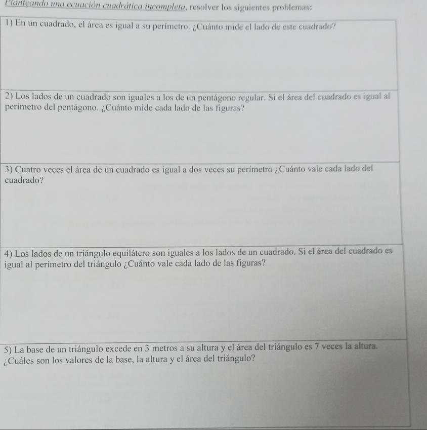 Planteando una ecuación cuadrática incompleta, resolver los siguientes problemss: 
1) En un cuadrado, el área es igual a su perímetro. ¿Cuánto mide el lado de este cuadrado? 
2) Los lados de un cuadrado son iguales a los de un pentágono regular. Si el área del cuadrado es igual al 
perimetro del pentágono. ¿Cuánto mide cada lado de las figuras? 
3) Cuatro veces el área de un cuadrado es igual a dos veces su perímetro ¿Cuánto vale cada lado del 
cuadrado? 
4) Los lados de un triángulo equilátero son iguales a los lados de un cuadrado. Si el área del cuadrado es 
igual al perímetro del triángulo ¿Cuánto vale cada lado de las figuras? 
5) La base de un triángulo excede en 3 metros a su altura y el área del triángulo es 7 veces la altura. 
¿Cuáles son los valores de la base, la altura y el área del triángulo?