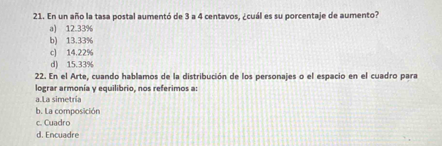 En un año la tasa postal aumentó de 3 a 4 centavos, ¿cuál es su porcentaje de aumento?
a) 12.33%
b) 13.33%
c) 14.22%
d) 15.33%
22. En el Arte, cuando hablamos de la distribución de los personajes o el espacio en el cuadro para
lograr armonía y equilibrio, nos referimos a:
a.La simetría
b. La composición
c. Cuadro
d. Encuadre