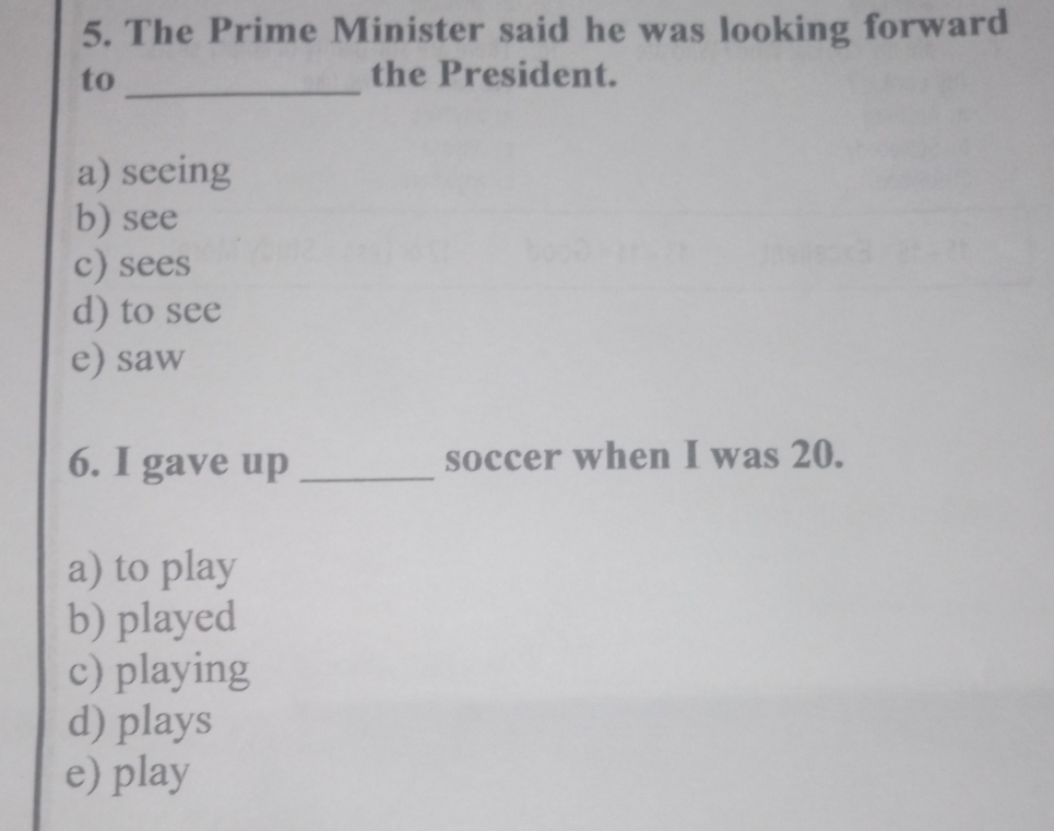 The Prime Minister said he was looking forward
to _the President.
a) seeing
b) see
c) sees
d) to see
e) saw
6. I gave up _soccer when I was 20.
a) to play
b) played
c) playing
d) plays
e) play