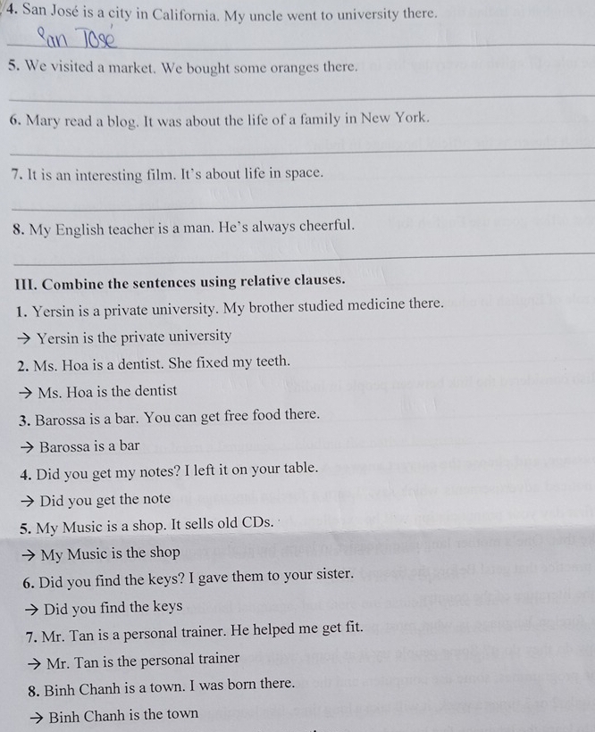 San José is a city in California. My uncle went to university there.
_
5. We visited a market. We bought some oranges there.
_
6. Mary read a blog. It was about the life of a family in New York.
_
7. It is an interesting film. It’s about life in space.
_
8. My English teacher is a man. He’s always cheerful.
_
III. Combine the sentences using relative clauses.
1. Yersin is a private university. My brother studied medicine there.
Yersin is the private university
2. Ms. Hoa is a dentist. She fixed my teeth.
Ms. Hoa is the dentist
3. Barossa is a bar. You can get free food there.
Barossa is a bar
4. Did you get my notes? I left it on your table.
Did you get the note
5. My Music is a shop. It sells old CDs.
My Music is the shop
6. Did you find the keys? I gave them to your sister.
Did you find the keys
7. Mr. Tan is a personal trainer. He helped me get fit.
Mr. Tan is the personal trainer
8. Binh Chanh is a town. I was born there.
Binh Chanh is the town