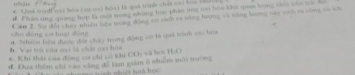 nhận
c. Quả trinh oxi hóa (sự oxi hóa) là quả trình chất oxi hóa nhil)
d. Phản ứng quang hợp là một trong những loại phân ứng oxi hóa-khủ quan trọng nhất trên trai đài
Cầu 2. Sự đốt chây nhiên liệu trong động cơ sinh ra năng lượng và năng lượng này sinh ra công có ích
cho động cơ hoạt động
a. Nhiên liệu được đốt chây trong động cơ là quá trình oxì hóa
b. Vai trò của oxi là chất oxỉ hóa
c. Khi thái của động cơ chỉ có khi CO_2 yà ho H_2O
đ. Đưa thêm chỉ vào xãng để làm giảm ô nhiễm môi trường
m g tinh nhiệt hoá học