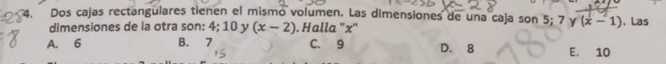 Dos cajas rectangulares tienen el mismo volumen. Las dimensiones de una caja son 5; 7 y (x-1). Las
dimensiones de la otra son: 4; 10 y (x-2). Halla '' x ''
A. 6 B. 7 C. 9 D. 8 E. 10