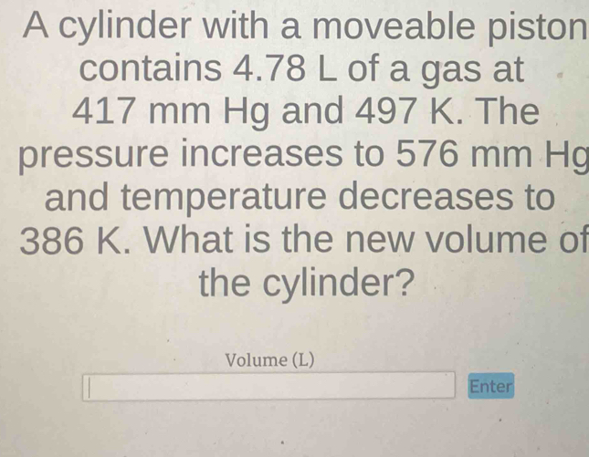 A cylinder with a moveable piston 
contains 4.78 L of a gas at
417 mm Hg and 497 K. The 
pressure increases to 576 mm Hg
and temperature decreases to
386 K. What is the new volume of 
the cylinder? 
Volume (L) 
Enter