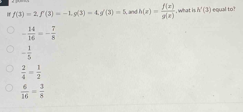 If f(3)=2, f'(3)=-1, g(3)=4, g'(3)=5 , and h(x)= f(x)/g(x)  , what is h'(3) equal to?
- 14/16 =- 7/8 
- 1/5 
 2/4 = 1/2 
 6/16 = 3/8 