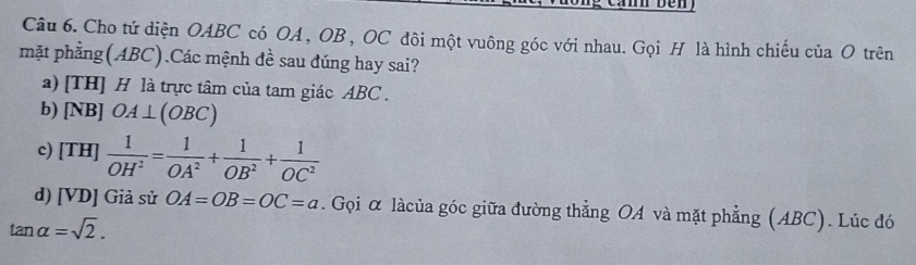 Cho tứ diện OABC có OA , OB , OC đôi một vuông góc với nhau. Gọi H là hình chiếu của O trên
mặt phẳng(ABC).Các mệnh đề sau đúng hay sai?
a) [TH] H là trực tâm của tam giác ABC.
b) [NB] OA⊥ (OBC)
c) [TH]  1/OH^2 = 1/OA^2 + 1/OB^2 + 1/OC^2 
d) [VD] Giả sử OA=OB=OC=a. Gọi α làcủa góc giữa đường thẳng OA và mặt phẳng (ABC). Lúc đó
tan alpha =sqrt(2).