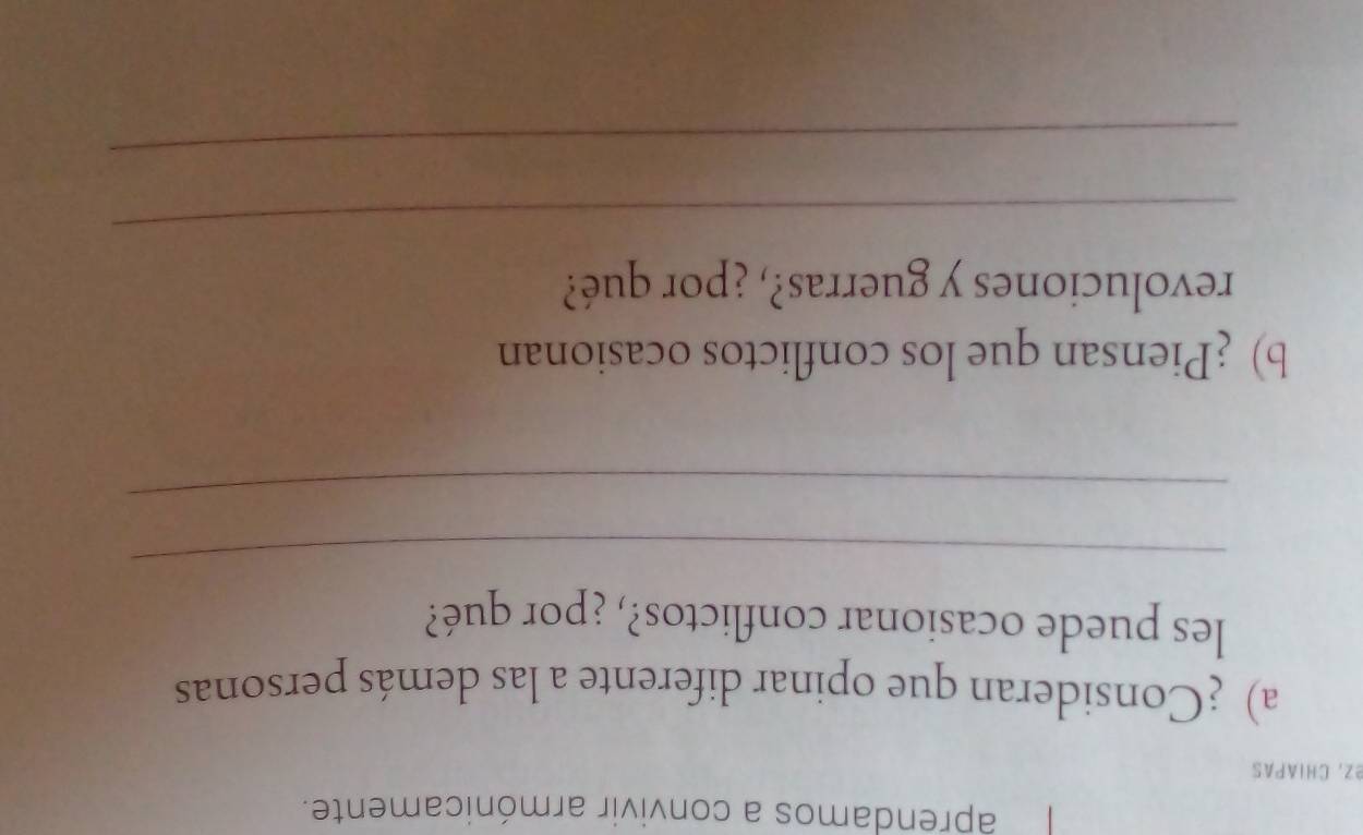 aprendamos a convivir armónicamente. 
eZ, CHIAPas 
a) ¿Consideran que opinar diferente a las demás personas 
les puede ocasionar conflictos?, ¿por qué? 
_ 
_ 
b) ¿Piensan que los conflictos ocasionan 
revoluciones y guerras?, ¿por qué? 
_ 
_
