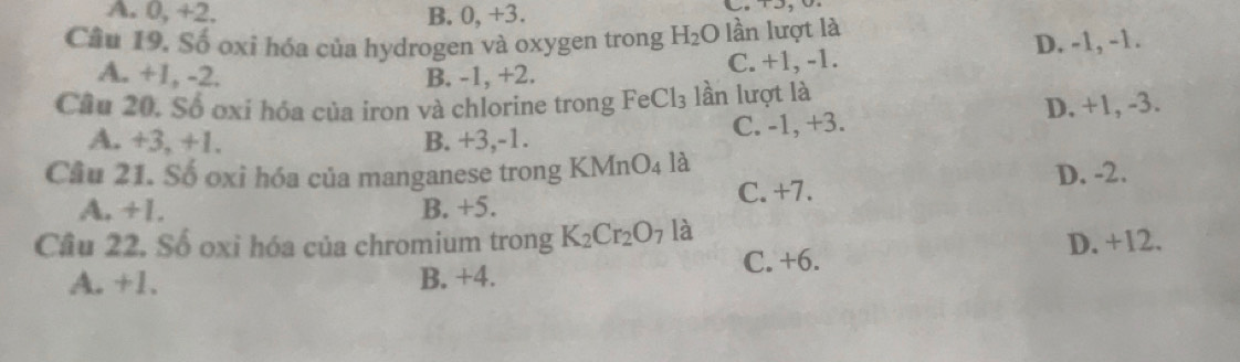 A. 0, +2. B. 0, +3. 
Câu 19. Số oxi hóa của hydrogen và oxygen trong H_2O lần lượt là
A. +1, -2. B. -1, +2. C. +1, -1. D. -1, -1.
Câu 20. Số oxi hóa của iron và chlorine trong 1 FeCl_3 lần lượt là
A. +3, +1. B. +3, -1. C. -1, +3. D. +1, -3.
Câu 21. Số oxi hóa của manganese trong KMnO_4 là
A. +1. B. +5. C. +7. D. -2.
Cầu 22. Số oxi hóa của chromium trong K_2Cr_2O_7 là
A. +1. B. +4. C. +6. D. +12.