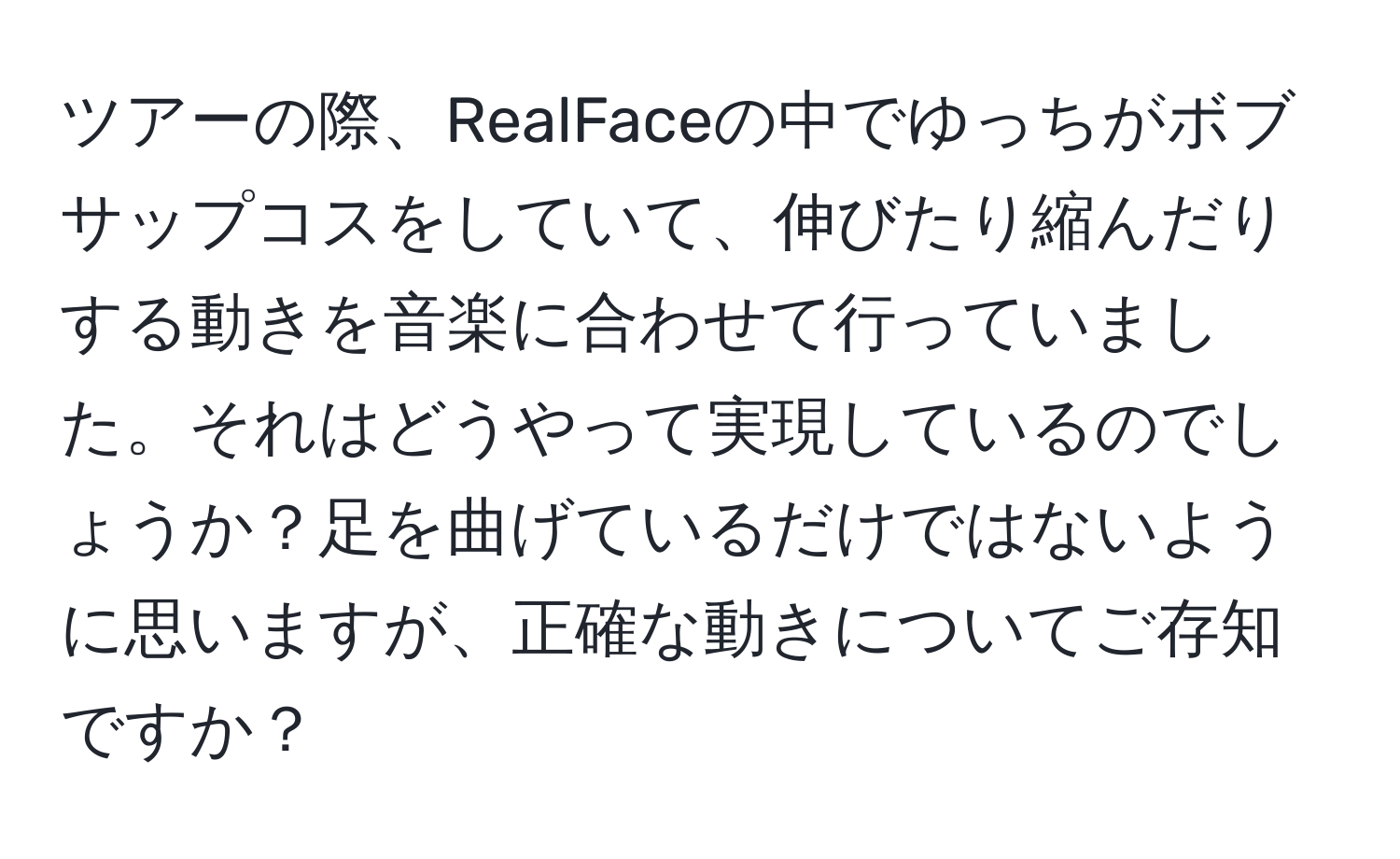 ツアーの際、RealFaceの中でゆっちがボブサップコスをしていて、伸びたり縮んだりする動きを音楽に合わせて行っていました。それはどうやって実現しているのでしょうか？足を曲げているだけではないように思いますが、正確な動きについてご存知ですか？