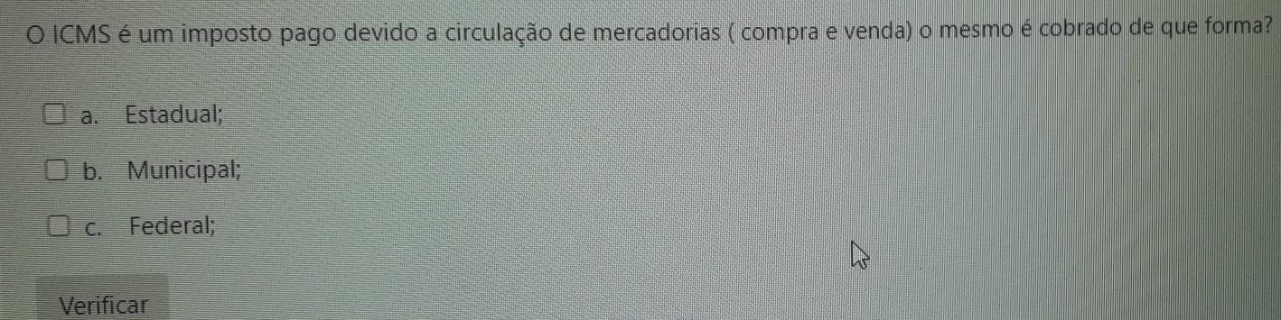 ICMS é um imposto pago devido a circulação de mercadorias ( compra e venda) o mesmo é cobrado de que forma?
a. Estadual;
b. Municipal;
c. Federal;
Verificar