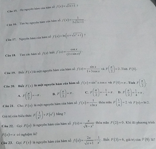 Họ nguyên hàm của hàm số f(x)=sqrt(2x+1) ?
Câu 16. Tìm họ nguyên hàm của hàm số f(x)= 1/2sqrt(2x+1) .
Câu 17. Nguyên hàm của hàm số f(x)=ln (x+sqrt(x^2+1)) ?
Câu 18. Tìm các hàm số f(x) biết f'(x)=frac cos x(2+sin x)^2.
Câu 19. Biết F(x) là một nguyên hàm của hàm số f(x)= sin x/1+3cos x  và F( π /2 )=2.Tính F(0).
Câu 20. Biết F(x) là một nguyên hàm của hàm số f(x)=sin^3x.cos x và F(0)=π. Tính F( π /2 ).
A. F( π /2 )=-π . B. F( π /2 )=π . C. F( π /2 )=- 1/4 +π D. F( π /2 )= 1/4 +π .
Câu 21. Cho F(x) là một nguyên hàm của hàm số f(x)= 1/xln x  thỏa mãn F( 1/e )=2 và F(e)=ln 2.
Giá trị của biểu thức F( 1/e^2 )+F(e^2) bằng ?
Câu 22. Gọi F(x) là nguyên hàm của hàm số f(x)= x/sqrt(8-x^2)  thỏa mãn F(2)=0. Khi đó phương trình
F(x)=x có nghiệm là?
Câu 23. Gọi F(x) là nguyên hàm của hàm số f(x)= 2x/sqrt(x+1) - 1/x^2 . Biết F(3)=6 , giá trị của F(8) là?