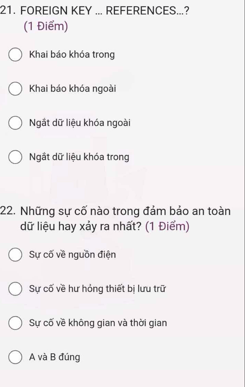 FOREIGN KEY ... REFERENCES...?
(1 Điểm)
Khai báo khóa trong
Khai báo khóa ngoài
Ngắt dữ liệu khóa ngoài
Ngắt dữ liệu khóa trong
22. Những sự cố nào trong đảm bảo an toàn
dữ liệu hay xảy ra nhất? (1 Điểm)
Sự cố về nguồn điện
Sự cố về hư hỏng thiết bị lưu trữ
Sự cố về không gian và thời gian
A và B đúng