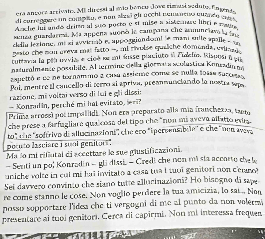 era ancora arrivato. Mi diressi al mio banco dove rimasi seduto, fingendo
di correggere un compito, e non alzai gli occhi nemmeno quando entrò.
Anche lui andò dritto al suo posto e sì mise a sistemare libri e matite,
senza guardarmi. Ma appena suonò la campana che annunciava la fine
della lezione, mi si avvicinò e, appoggiandomi le mani sulle spalle ~ un
gesto che non aveva mai fatto -, mi rivolse qualche domanda, evitando
tuttavia la più ovvia, e cioè se mi fosse piaciuto il Fidelio. Risposi il più
naturalmente possibile. Al termine della giornata scolastica Konradin mi
aspettò e ce ne tornammo a casa assieme come se nulla fosse successo.
Poi, mentre il cancello di ferro si apriva, preannunciando la nostra sepa-
razione, mi voltai verso di lui e gli dissi:
- Konradin, perché mi hai evitato, ieri?
Prima arrossì poi impallidì. Non era preparato alla mia franchezza, tanto
che prese a farfugliare qualcosa del tipo che “non mi aveva affatto evita-
to” che “soffrivo di allucinazioni” che ero “ipersensibile” e che “non aveva
potuto lasciare i suoi genitori”.
Ma io mi rifiutai di accettare le sue giustificazioni.
- Senti un po; Konradin - gli dissi. - Credi che non mi sía accorto che le
uniche volte in cui mi hai invitato a casa tua i tuoi genitori non c’erano?
Sei davvero convinto che siano tutte allucinazioni? Ho bisogno di sape-
re come stanno le cose. Non voglio perdere la tua amicizia, lo sai... Non
posso sopportare l’idea che ti vergogni di me al punto da non volermi
presentare ai tuoi genitori. Cerca di capirmi. Non mi interessa frequen-