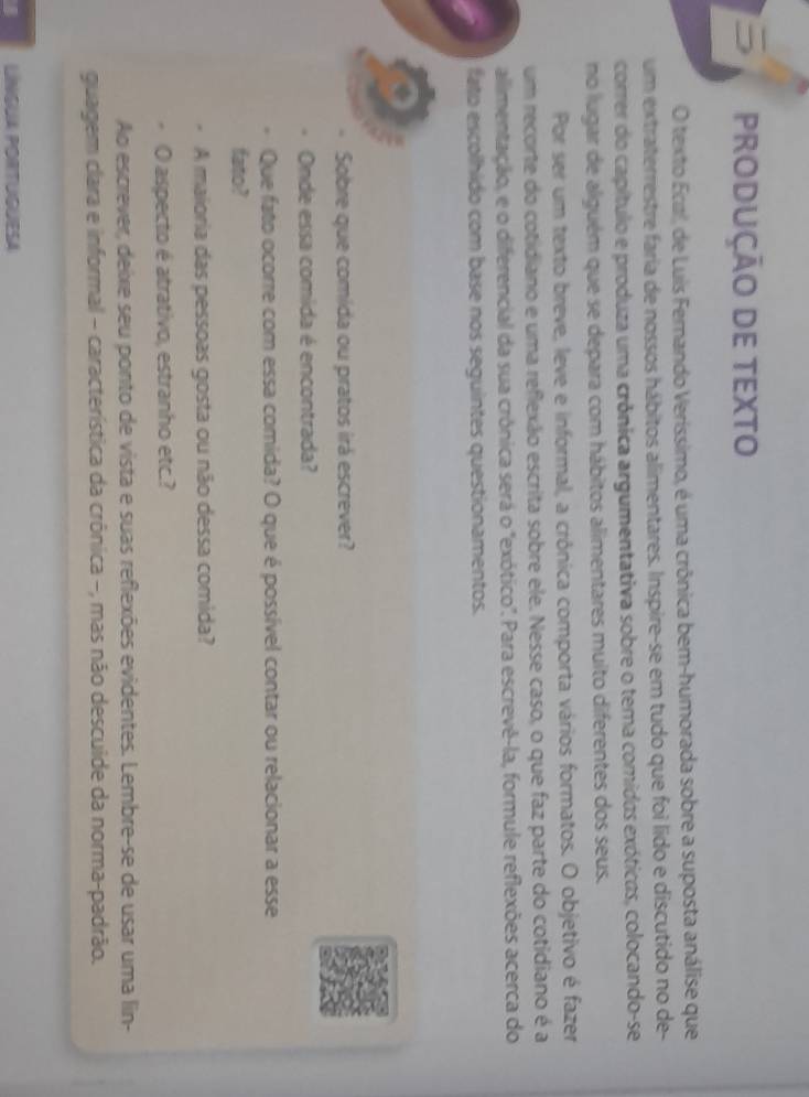 PRODUÇÃO DE TEXTO 
O texto Ecal, de Luis Fernando Veríssimo, é uma crônica bem-humorada sobre a suposta análise que 
um extraterrestre faria de nossos hábitos alimentares. Inspire-se em tudo que foi lido e discutido no de- 
correr do capítulo e produza uma crônica argumentativa sobre o tema comidas exóticas, colocando-se 
no lugar de alguém que se depara com hábitos alimentares muito diferentes dos seus. 
Por ser um texto breve, leve e informal, a crônica comporta vários formatos. O objetivo é fazer 
um recorte do cotidiano e uma reflexão escrita sobre ele. Nesse caso, o que faz parte do cotidiano é a 
allimentação, e o diferencial da sua crônica será o "exótico". Para escrevê-la, formule reflexões acerca do 
fato escolhido com base nos seguintes questionamentos. 
Sobre que comida ou pratos irá escrever? 
Onde essa comida é encontrada? 
Que fato ocorre com essa comida? O que é possível contar ou relacionar a esse 
fato? 
A maioria das pessoas gosta ou não dessa comida? 
O aspecto é atrativo, estranho etc.? 
Ao escrever, deixe seu ponto de vista e suas reflexões evidentes. Lembre-se de usar uma lin- 
guagem clara e informal - característica da crônica −, mas não descuide da norma-padrão. 
LINGUA PORTUGUESA