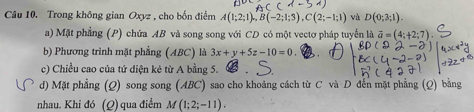 Trong không gian Oxyz , cho bốn điểm A(1;2;1), B(-2;1;3), C(2;-1;1) và D(0;3;1). 
a) Mặt phẳng (P) chứa AB và song song với CD có một vectơ pháp tuyến là vector a=(4;+2;7). 
b) Phương trình mặt phẳng (ABC) là 3x+y+5z-10=0. . 
c) Chiều cao của tứ diện kẻ từ A bằng 5. 
d) Mặt phẳng (Q) song song (ABC) sao cho khoảng cách từ C và D đến mặt phẳng (Q) bằng 
nhau. Khi đó (Q)qua điểm M(1;2;-11).