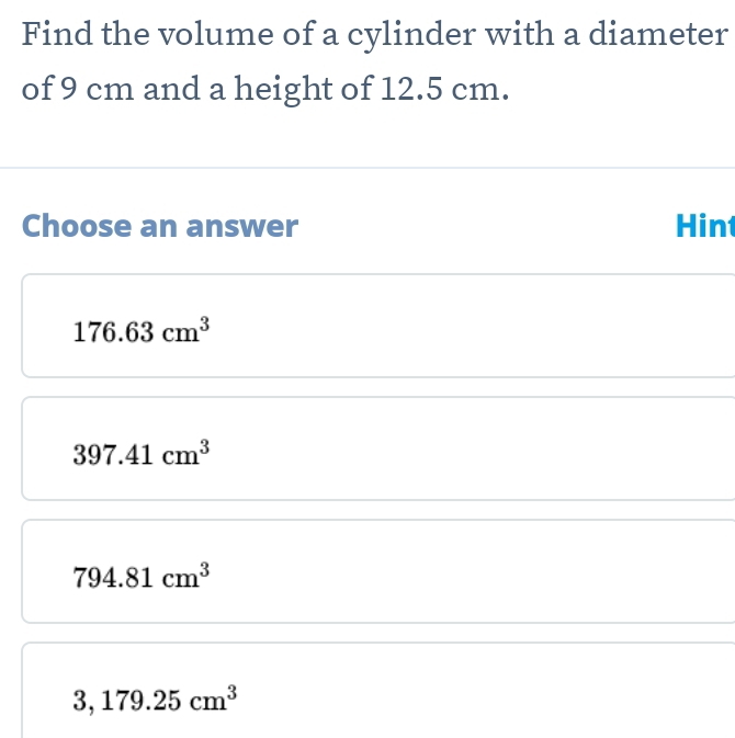 Find the volume of a cylinder with a diameter
of 9 cm and a height of 12.5 cm.
Choose an answer Hint
176.63cm^3
397.41cm^3
794.81cm^3
3,179.25cm^3