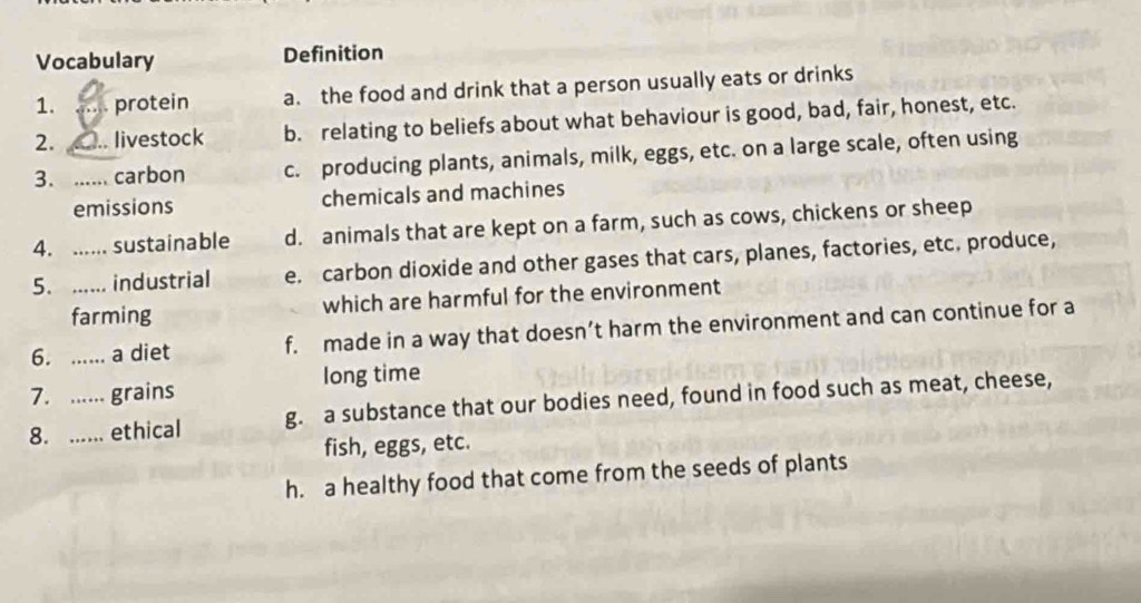 Vocabulary Definition
1. protein a. the food and drink that a person usually eats or drinks
2. .. livestock b. relating to beliefs about what behaviour is good, bad, fair, honest, etc.
3. _carbon c. producing plants, animals, milk, eggs, etc. on a large scale, often using
emissions chemicals and machines
4. ...... sustainable d. animals that are kept on a farm, such as cows, chickens or sheep
5. ...... industrial e. carbon dioxide and other gases that cars, planes, factories, etc. produce,
farming which are harmful for the environment
6. ...... a diet f. made in a way that doesn’t harm the environment and can continue for a
7. ...... grains long time
8. ..... ethical g. a substance that our bodies need, found in food such as meat, cheese,
fish, eggs, etc.
h. a healthy food that come from the seeds of plants