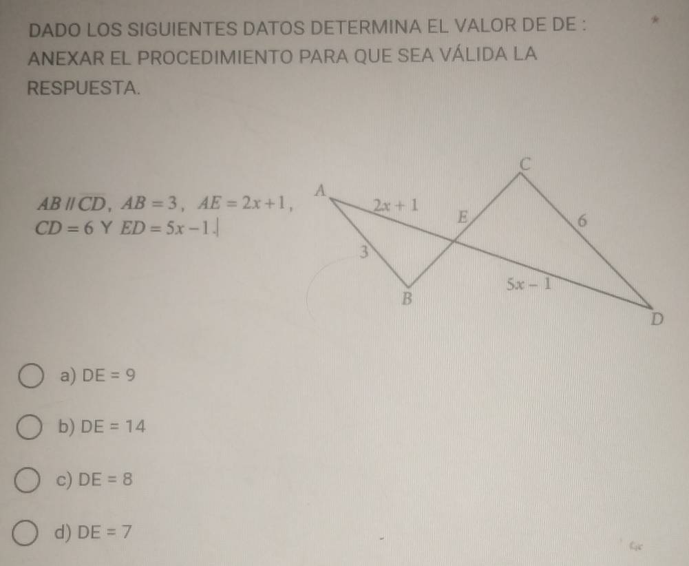 DADO LOS SIGUIENTES DATOS DETERMINA EL VALOR DE DE :
ANEXAR EL PROCEDIMIENTO PARA QUE SEA VÁLIDA LA
RESPUESTA.
ABparallel CD,AB=3,AE=2x+1,
CD=6 Y ED=5x-1.|
a) DE=9
b) DE=14
c) DE=8
d) DE=7