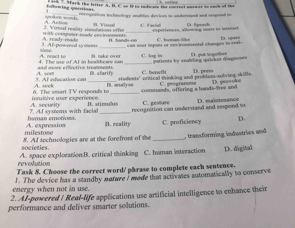 online
Task 7. Mark the letter A, B, C or D to indicate the correct answer to each of the
following questions.
1.
_recognition technology enables devices to understand and respond to
spoken words.
A. Action B. Visual C. Facial D. Speech
2. Virtual reality simulations offer _experiences, allowing users to interact
with computer-made environments.
A. ready-made B. hands-on C. human-like
D. spare
3. AI-powered systems _can user inputs or environmental changes in real-
time.
A. react to B. take over C. log in
D. put together
4. The use of AI in healthcare can_
patients by enabling quicker diagnoses
and more effective treatments.
A. sort B. clarify C. benefit D. press
5. AI education can students’ critical thinking and problem-solving skills.
A. seek _B. analyse C. programme D. provoke
6. The smart TV responds to_
commands, offering a hands-free and
intuitive user experience.
A. security B. stimulus C. gesture D. maintenance
7. AI systems with facial _recognition can understand and respond to
human emotions.
A. expression B. reality C. proficiency
D.
milestone
8. AI technologies are at the forefront of the_
, transforming industries and
societies.
A. space explorationB. critical thinking C. human interaction D. digital
revolution
Task 8. Choose the correct word/ phrase to complete each sentence.
1. The device has a standby nature I mode that activates automatically to conserve
energy when not in use.
2. AI-powered / Real-life applications use artificial intelligence to enhance their
performance and deliver smarter solutions.