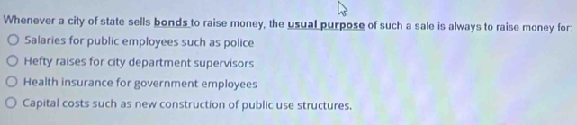 Whenever a city of state sells bonds to raise money, the usual purpose of such a sale is always to raise money for:
Salaries for public employees such as police
Hefty raises for city department supervisors
Health insurance for government employees
Capital costs such as new construction of public use structures.