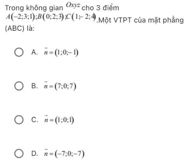 Trong không gian Oxyz cho 3 điểm
A(-2;3;1); B(0;2;3); C(1;2;4).Một VTPT của mặt phẳng
(ABC) là:
A. vector n=(1;0;-1)
B. vector n=(7;0;7)
C. vector n=(1;0;1)
D. vector n=(-7;0;-7)