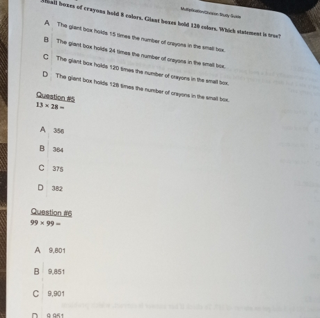 Mvtiplication/Division Study Guide
Mall boxes of crayons hold 8 colors. Giant boxes hold 120 colors. Which statement is true?
A The giant box holds 15 times the number of crayons in the small box
B The giant box holds 24 times the number of crayons in the small box
C The giant box holds 120 times the number of crayons in the small box.
D The giant box holds 128 times the number of crayons in the small box
Question #5
13* 28=
A 356
B 364
C 375
D 382
Question #6
99* 99=
A 9,801
B 9,851
C 9,901
D 9 951