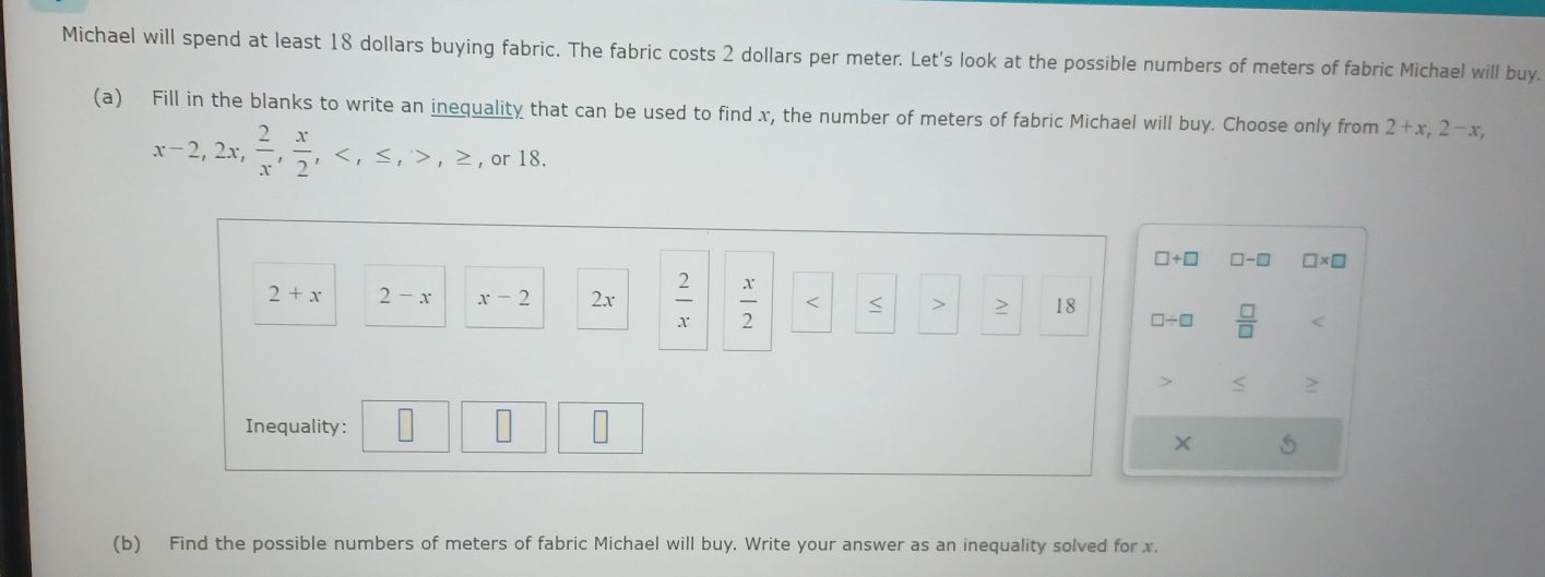 Michael will spend at least 18 dollars buying fabric. The fabric costs 2 dollars per meter. Let's look at the possible numbers of meters of fabric Michael will buy. 
(a) Fill in the blanks to write an inequality that can be used to find x, the number of meters of fabric Michael will buy. Choose only from 2+x, 2-x,
x-2, 2x,  2/x ,  x/2 , , ≤ , ,≥ , or 18.
□ +□ □ -□ □ * □
2+x 2-x x-2 2x  2/x   x/2  < > 18
□ / □  □ /□   < 
< > 
Inequality: S 
(b) Find the possible numbers of meters of fabric Michael will buy. Write your answer as an inequality solved for x.