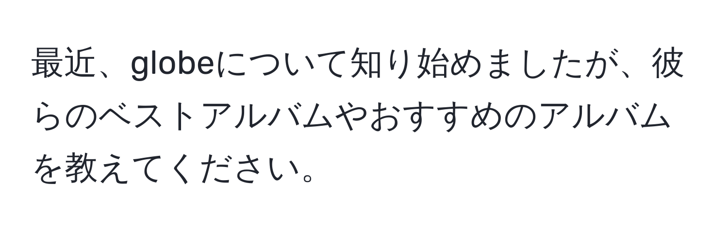 最近、globeについて知り始めましたが、彼らのベストアルバムやおすすめのアルバムを教えてください。