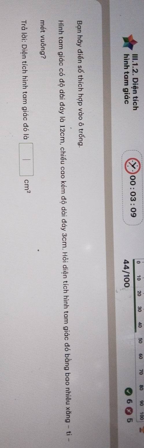 10 20 30 40 50 60 70 80 90 100
III.1.2. Diện tích 
00:03:09 
hình tam giác 44/100
5 
Bạn hãy điền số thích hợp vào ô trống. 
Hình tam giác có độ dài đáy là 12cm, chiều cao kém độ dài đáy 3cm. Hỏi diện tích hình tam giác đó bằng bao nhiêu xăng - ti - 
mét vuông? 
Trả lời: Diện tích hình tam giác đó là □ cm^2
