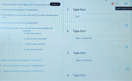 Wrile a quadratic function given poi i B2 and werted 0.5 zoom in
2. Wirke the previous problem in sandard ferm 1. Type f(x)= Mark question for re
3. Write a quadratic function given the roets 2.0 and (0,0) I and the point f(x)=
(4,8)
l. Wirite the previous problem in standard form
1
wen the following graph, determ ine the vertex, the xintercepts, the y-intercept 2. Type f(x)=
5. What is the verte?
6. Wat are the k -intercepts? Type a response
7. What is the yincercept?
B. What is the a-value?
3. Type f(x)=
i. What is the equation of the graph in verter form? Type a response
0. What is the equation of the graph in factored form?
1. What is the equation of the graph in standard farm?
4. Type f(x)=