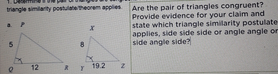 Determine if the pair of thangies 
triangle similarity postulate/theorem applies. Are the pair of triangles congruent? 
Provide evidence for your claim and 
a. p state which triangle similarity postulate 
applies, side side side or angle angle or 
side angle side?