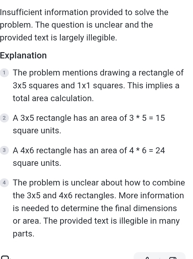 Insufficient information provided to solve the 
problem. The question is unclear and the 
provided text is largely illegible. 
Explanation 
① The problem mentions drawing a rectangle of
3* 5 squares and 1x1 squares. This implies a 
total area calculation. 
2 A 3* 5 rectangle has an area of 3*5=15
square units. 
3 A 4* 6 rectangle has an area of 4*6=24
square units. 
4 The problem is unclear about how to combine 
the 3* 5 and 4* 6 rectangles. More information 
is needed to determine the final dimensions 
or area. The provided text is illegible in many 
parts.