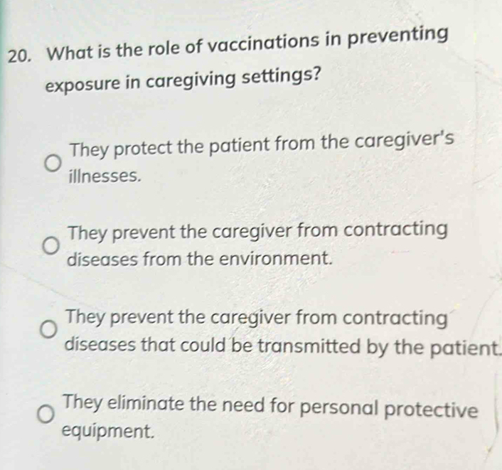 What is the role of vaccinations in preventing
exposure in caregiving settings?
They protect the patient from the caregiver's
illnesses.
They prevent the caregiver from contracting
diseases from the environment.
They prevent the caregiver from contracting
diseases that could be transmitted by the patient.
They eliminate the need for personal protective
equipment.