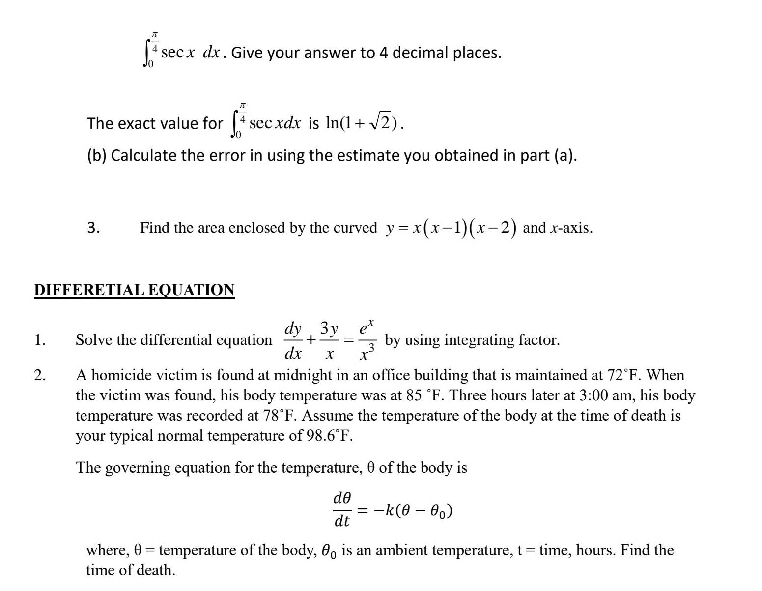 ∈t _0^((frac π)4)sec xdx. Give your answer to 4 decimal places. 
The exact value for ∈t _0^((frac π)4)sec xdx is ln (1+sqrt(2)). 
(b) Calculate the error in using the estimate you obtained in part (a). 
3. Find the area enclosed by the curved y=x(x-1)(x-2) and x-axis. 
DIFFERETIAL EQUATION 
1. Solve the differential equation  dy/dx + 3y/x = e^x/x^3  by using integrating factor. 
2. A homicide victim is found at midnight in an office building that is maintained at 72°F. When 
the victim was found, his body temperature was at 85°F. Three hours later at 3:00 am, his body 
temperature was recorded at 78°F. Assume the temperature of the body at the time of death is 
your typical normal temperature of 98.6°F. 
The governing equation for the temperature, θ of the body is
 dθ /dt =-k(θ -θ _0)
where, θ = temperature of the body, θ _0 is an ambient temperature, t = time, hours. Find the 
time of death.