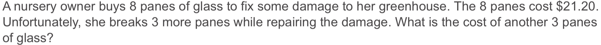 A nursery owner buys 8 panes of glass to fix some damage to her greenhouse. The 8 panes cost $21.20. 
Unfortunately, she breaks 3 more panes while repairing the damage. What is the cost of another 3 panes 
of glass?