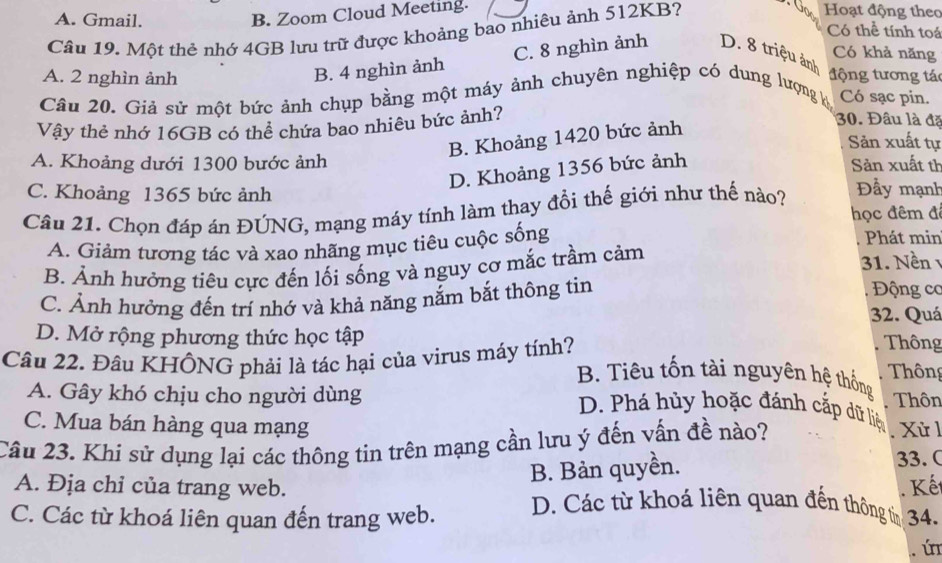 B. Zoom Cloud Meeting.
Câu 19. Một thẻ nhớ 4GB lưu trữ được khoảng bao nhiêu ảnh 512KB?
Hoạt động theo
Có thể tính toá
A. Gmail. Có khả năng
A. 2 nghìn ảnh
B. 4 nghìn ảnh C. 8 nghìn ảnh D. 8 triệu ảnh
t ộng tương tá
Câu 20. Giả sử một bức ảnh chụp bằng một máy ảnh chuyên nghiệp có dung lượng ký Có sạc pin.
Vậy thẻ nhớ 16GB có thể chứa bao nhiêu bức ảnh?
B. Khoảng 1420 bức ảnh
30. Đâu là đã
Sản xuất tự
A. Khoảng dưới 1300 bước ảnh Sản xuất th
D. Khoảng 1356 bức ảnh
C. Khoảng 1365 bức ảnh Đầy mạnh
Câu 21. Chọn đáp án ĐÚNG, mạng máy tính làm thay đổi thế giới như thế nào?
học đêm đ
A. Giảm tương tác và xao nhãng mục tiêu cuộc sống
Phát min
B. Ảnh hưởng tiêu cực đến lối sống và nguy cơ mắc trầm cảm 31. Nền
C. Ảnh hưởng đến trí nhớ và khả năng nắm bắt thông tin
Động cơ
32. Quá
D. Mở rộng phương thức học tập  Thông
Câu 22. Đầu KHÔNG phải là tác hại của virus máy tính?
B. Tiêu tốn tài nguyên hệ thống  Thông
A. Gây khó chịu cho người dùng Thôn
D. Phá hủy hoặc đánh cắp dữ liệ
C. Mua bán hàng qua mạng  Xử 
Câu 23. Khi sử dụng lại các thông tin trên mạng cần lưu ý đến vấn đề nào?
B. Bản quyền. 33. C
. Kết
A. Địa chỉ của trang web. D. Các từ khoá liên quan đến thông tin
C. Các từ khoá liên quan đến trang web. 34.
ú