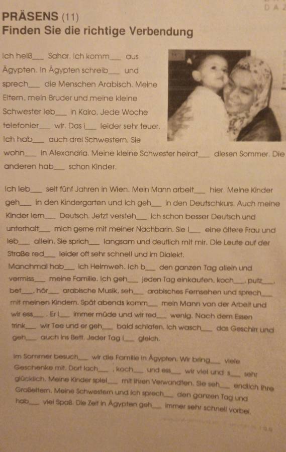 A
PRÄSENS (11)
Finden Sie die richtige Verbendung
_
Ich heiß_ Sahar. Ich komm aus
Ägypten. In Ägypten schreib_ und
sprech_ die Menschen Arabisch. Meine
Eltern, mein Bruder und meine kleine
Schwester leb _in Kairo. Jede Woche
telefonier_ wir. Das i_ leider sehr teuer.
Ich hab_ auch drei Schwestern. Sie
wohn _in Alexandria. Meine kleine Schwester heirat_ diesen Sommer. Die
anderen hab_ schon Kinder.
lch leb_ seit fünf Jahren in Wien. Mein Mann arbelt_ hier. Meine Kinder
geh_ in den Kindergarten und ich geh_ in den Deutschkurs. Auch meine
Kinder lern_ Deutsch. Jetzt versteh_ ich schon besser Deutsch und
unterhalt mich gerne mit meiner Nachbarin. Sie I_ eine ältere Frau und
leb_ allein. Sie sprich_ langsam und deutlich mit mir. Die Leute auf der
Straße red_ leider oft sehr schnell und im Dialekt.
Manchmal hab ich Heimweh. Ich b_ den ganzen Tag allein und
vermiss_ meine Familie. Ich geh_ jeden Tag einkaufen, koch_ putz_ .
bet_ , hör _arabische Musik, seh _arabisches Fernsehen und sprech_
mit meinen Kinder. Spät abends komm_ mein Mann von der Arbeit und
wir ess_ . Er l_ immer müde und wir red_ wenig. Nach dem Essen
trink_ wir Tee und er geh_ baid schlafen. Ich wasch _das Geschirr und
geh auch ins Bett. Jeder Tag i_ gleich.
Im Sommer besuch_ wir die Familie in Ägypten. Wir bring,_ viele
Geschenke mit. Dort lach_ , koch_ und ess_ wir viel und s_ sehr
glücklich. Meine Kinder spiel_ mit ihren Verwandfen. Sie seh_ endlich ihre
Großettern. Meine Schwestern und ich sprech _den ganzen Tag und
hob_ viel Spaß. Die Zeit in Ägypten geh _immer sehr schnell vorbel.